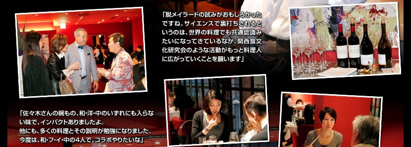 「脱メイラードの試みがおもしろかったですね。サイエンスで裏打ちされるというのは、世界の料理でも共通認識みたいになってきているなか、関西食文化研究会のような活動がもっと料理人に広がっていくことを願います」「佐々木さんの碗もの、和・洋・中のいずれにも入らない味で、インパクトありましたよ。他にも、多くの料理とその説明が勉強になりました。今度は、和・フ・イ・中の4人で、コラボやりたいな」